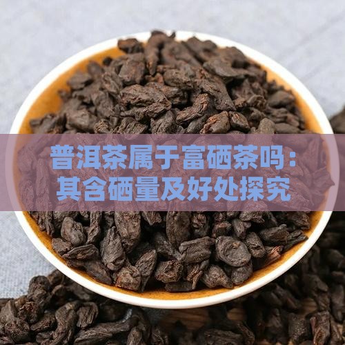 普洱茶属于富硒茶吗：其含硒量及好处探究