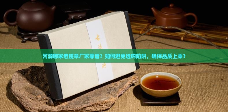 河源哪家老班章厂家靠谱？如何避免选购陷阱，确保品质上乘？
