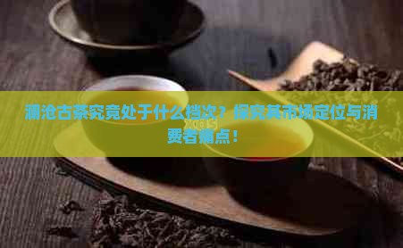 澜沧古茶究竟处于什么档次？探究其市场定位与消费者痛点！