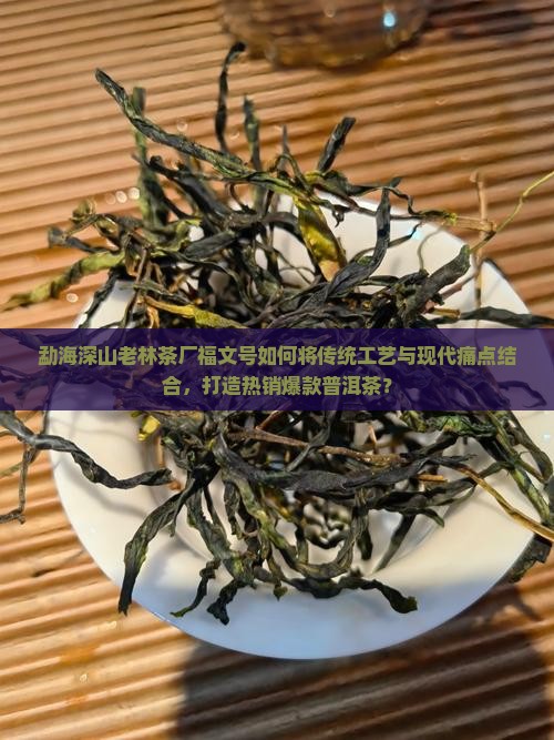 勐海深山老林茶厂福文号如何将传统工艺与现代痛点结合，打造热销爆款普洱茶？