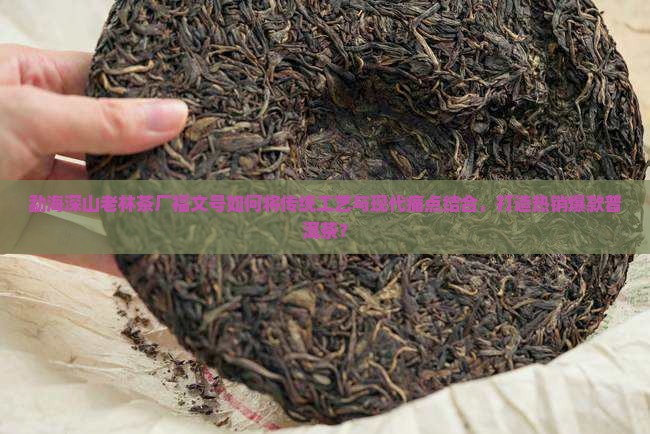 勐海深山老林茶厂福文号如何将传统工艺与现代痛点结合，打造热销爆款普洱茶？