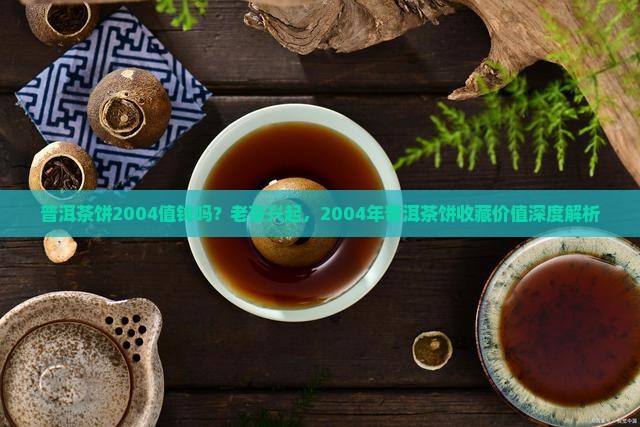 普洱茶饼2004值钱吗?老茶兴起,2004年普洱茶饼收藏价值深度解析 普洱茶饼2004值钱吗?老茶兴起,2004年普洱茶饼收藏价值深度解析