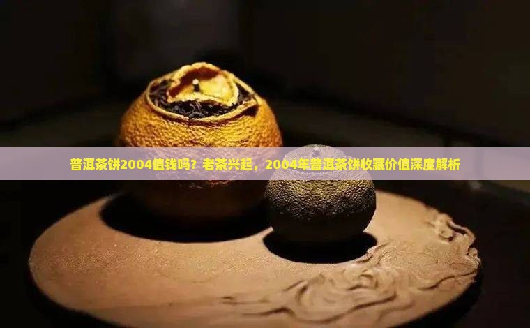 普洱茶饼2004值钱吗?老茶兴起,2004年普洱茶饼收藏价值深度解析 普洱茶饼2004值钱吗?老茶兴起,2004年普洱茶饼收藏价值深度解析