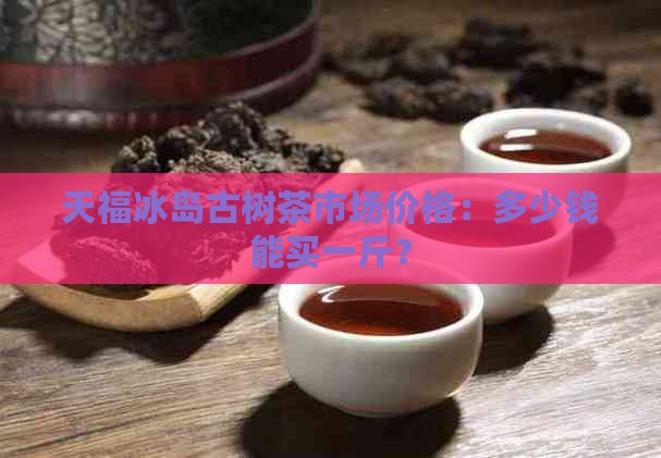 天福冰岛古树茶市场价格：多少钱能买一斤？