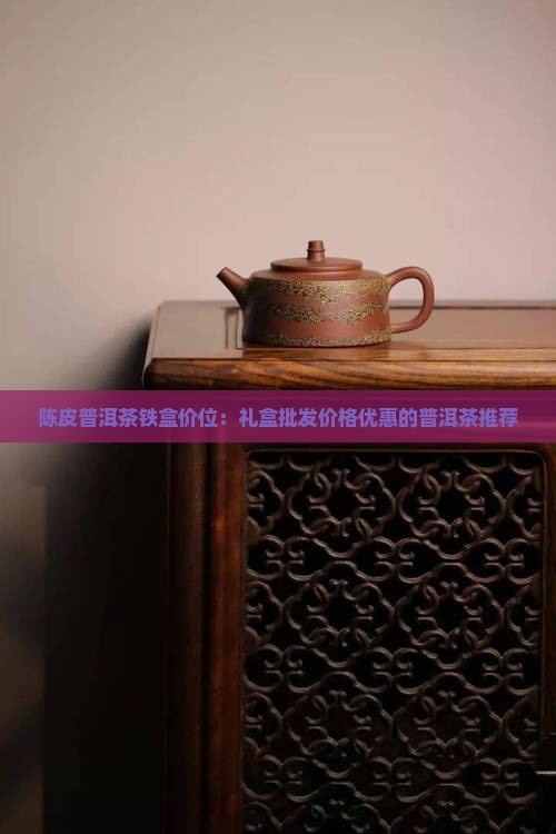 陈皮普洱茶铁盒价位：礼盒批发价格优惠的普洱茶推荐