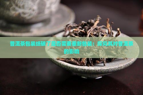 普洱茶包装纸破了是否需要重新包装：探究其对普洱茶的影响
