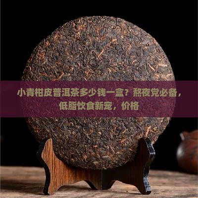 小青柑皮普洱茶多少钱一盒？熬夜党必备，低脂饮食新宠，价格