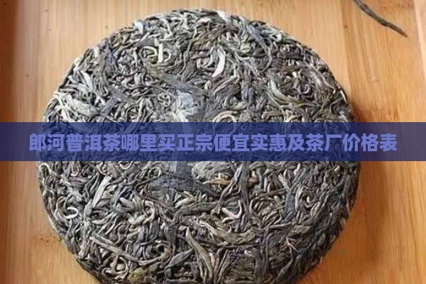 郎河普洱茶哪里买正宗便宜实惠及茶厂价格表