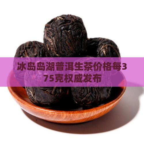 冰岛岛湖普洱生茶价格每375克权威发布