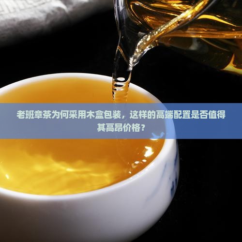 老班章茶为何采用木盒包装，这样的高端配置是否值得其高昂价格？