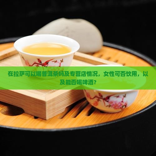 在拉萨可以喝普洱茶吗及专营店情况，女性可否饮用，以及能否喝啤酒？