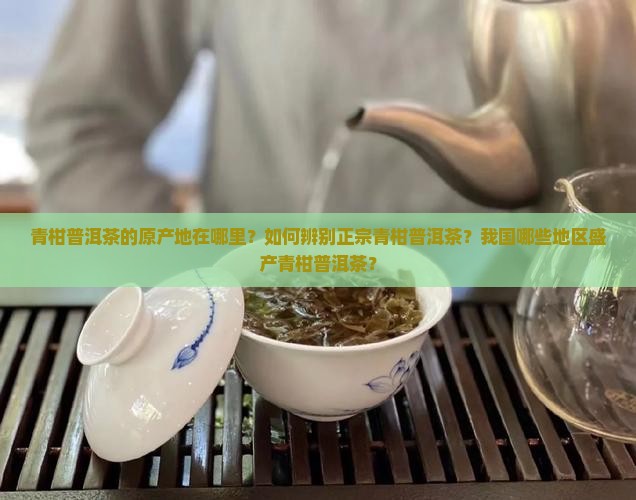 青柑普洱茶的原产地在哪里？如何辨别正宗青柑普洱茶？我国哪些地区盛产青柑普洱茶？