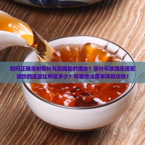 如何正确泡制茶叶与玫瑰花的组合？茶叶与玫瑰花搭配泡饮的适宜比例是多少？有哪些注意事项和功效？