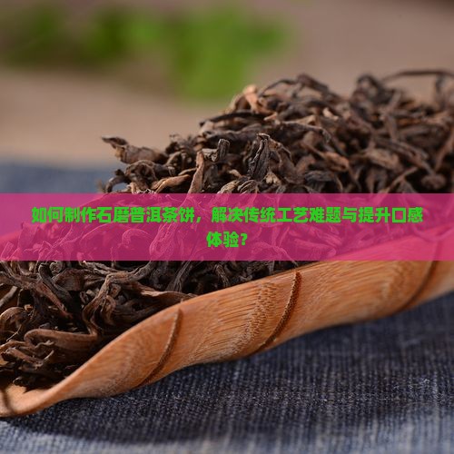 如何制作石磨普洱茶饼，解决传统工艺难题与提升口感体验？