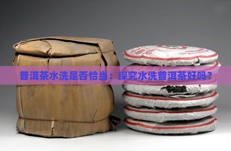 普洱茶水洗是否恰当：探究水洗普洱茶好吗？