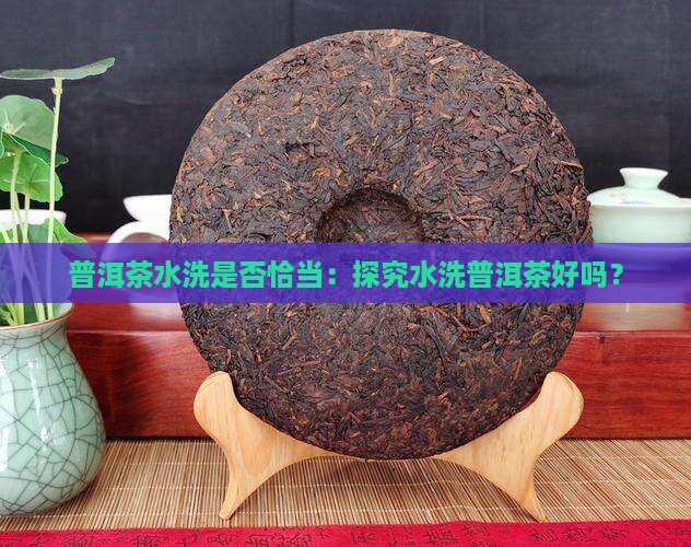普洱茶水洗是否恰当：探究水洗普洱茶好吗？