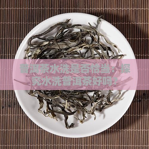 普洱茶水洗是否恰当：探究水洗普洱茶好吗？