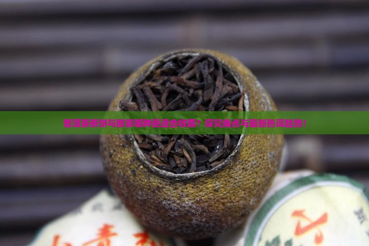 普洱茶茶饼与散茶哪种更适合收藏？探究痛点与最新热词趋势！