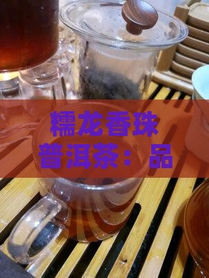 糯龙香珠普洱茶：品鉴与功效详解及介绍
