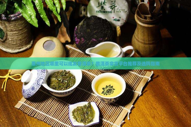 惠州地区哪里可以批发普洱茶？普洱茶拿货平台推荐及选购指南