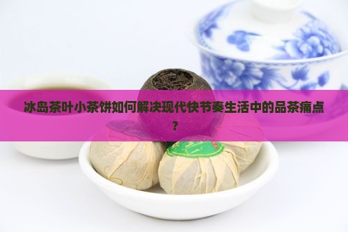 冰岛茶叶小茶饼如何解决现代快节奏生活中的品茶痛点？