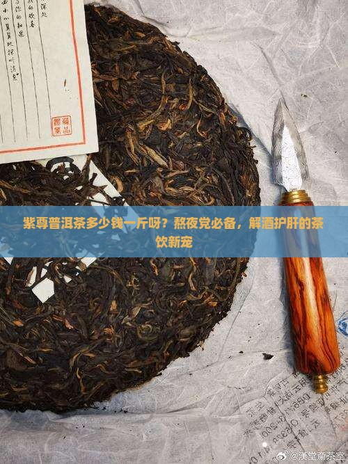 紫尊普洱茶多少钱一斤呀？熬夜党必备，解酒护肝的茶饮新宠