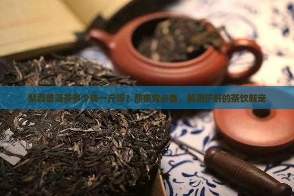 紫尊普洱茶多少钱一斤呀？熬夜党必备，解酒护肝的茶饮新宠