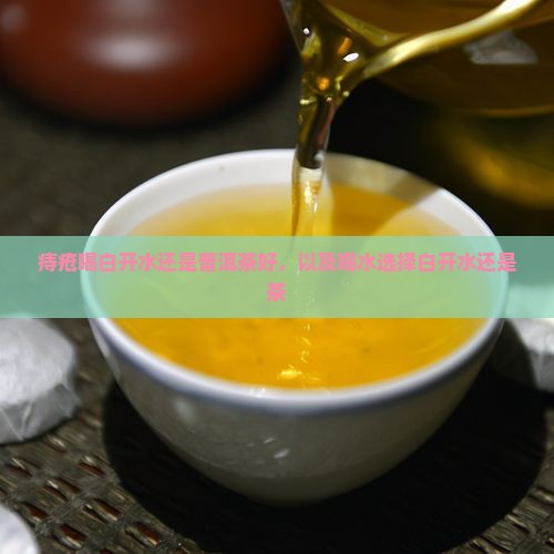 痔疮喝白开水还是普洱茶好，以及喝水选择白开水还是茶