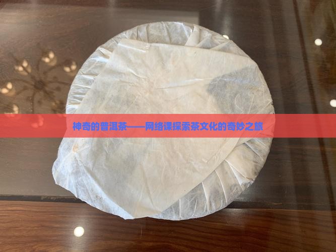 神奇的普洱茶——网络课探索茶文化的奇妙之旅