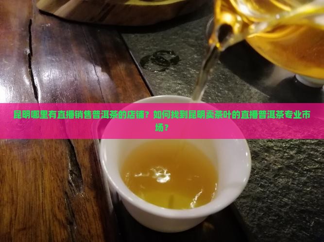 昆明哪里有直播销售普洱茶的店铺？如何找到昆明卖茶叶的直播普洱茶专业市场？