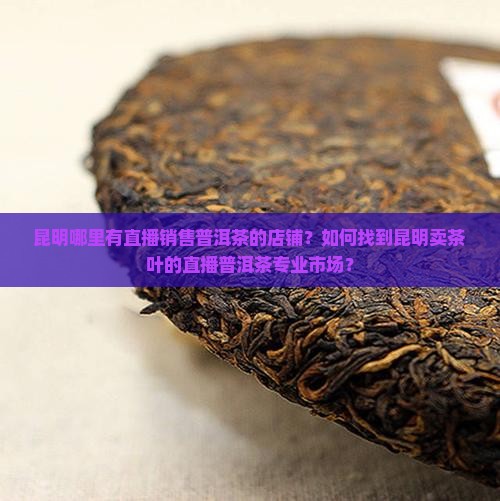 昆明哪里有直播销售普洱茶的店铺？如何找到昆明卖茶叶的直播普洱茶专业市场？