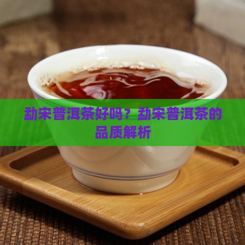勐宋普洱茶好吗？勐宋普洱茶的品质解析