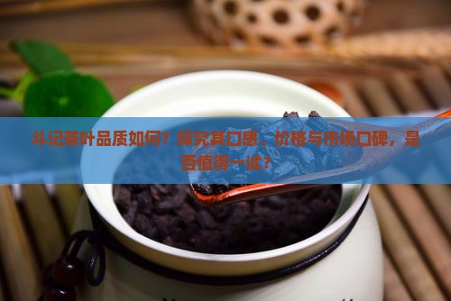 斗记茶叶品质如何？探究其口感、价格与市场口碑，是否值得一试？