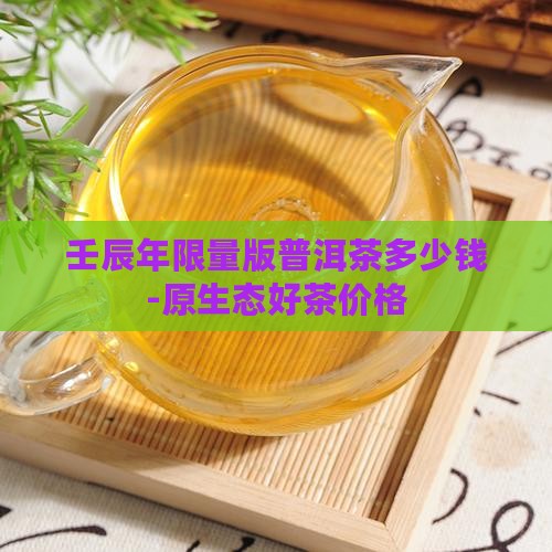 壬辰年限量版普洱茶多少钱-原生态好茶价格