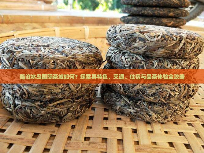 临沧冰岛国际茶城如何？探索其特色、交通、住宿与品茶体验全攻略