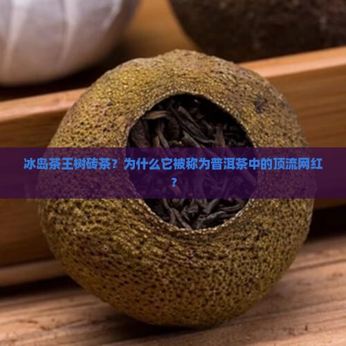 冰岛茶王树砖茶？为什么它被称为普洱茶中的顶流网红？