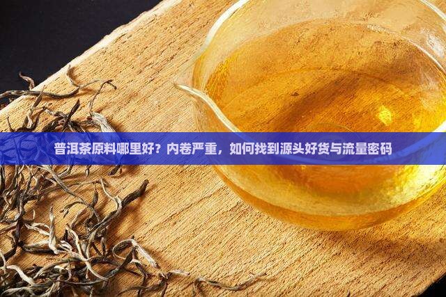 普洱茶原料哪里好？内卷严重，如何找到源头好货与流量密码