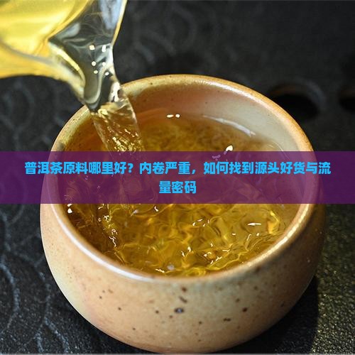 普洱茶原料哪里好？内卷严重，如何找到源头好货与流量密码