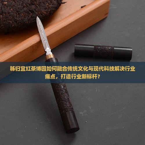 秭归宜红茶博园如何融合传统文化与现代科技解决行业痛点，打造行业新标杆？
