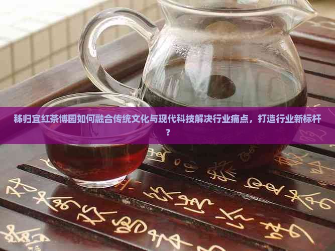 秭归宜红茶博园如何融合传统文化与现代科技解决行业痛点，打造行业新标杆？