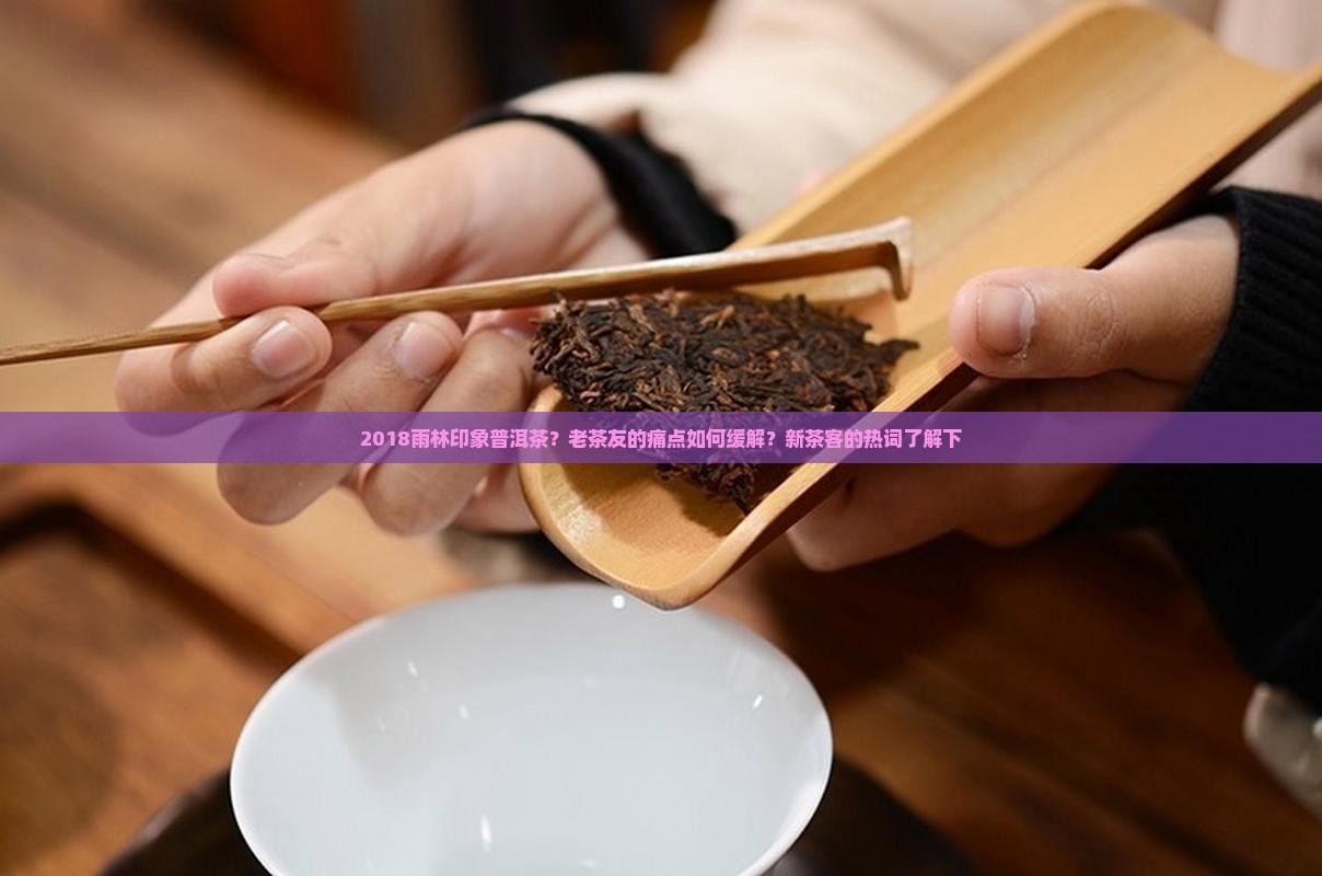 2018雨林印象普洱茶？老茶友的痛点如何缓解？新茶客的热词了解下