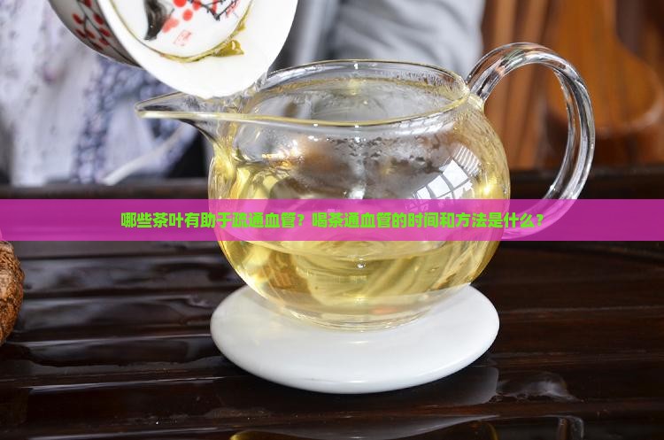 哪些茶叶有助于疏通血管？喝茶通血管的时间和方法是什么？
