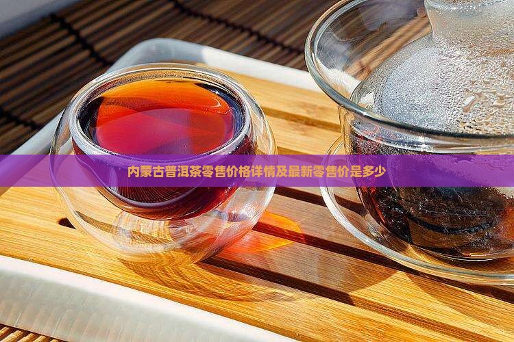 内蒙古普洱茶零售价格详情及最新零售价是多少