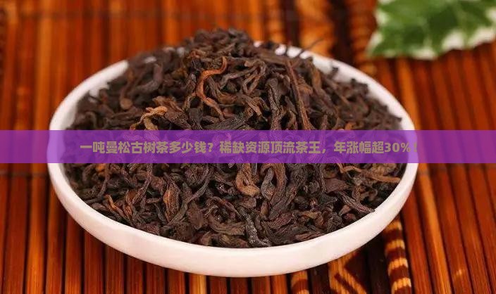 一吨曼松古树茶多少钱？稀缺资源顶流茶王，年涨幅超30%！