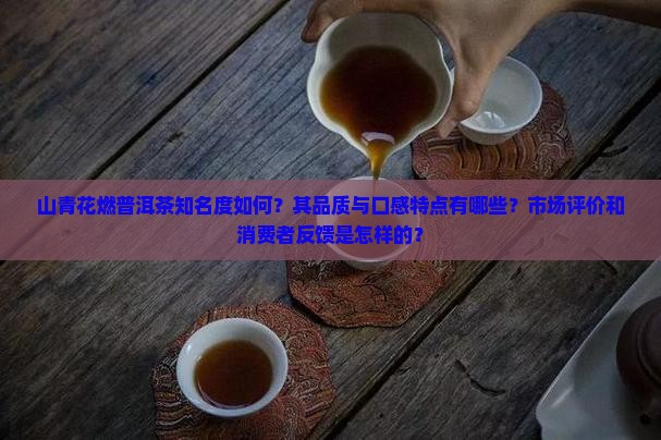 山青花燃普洱茶知名度如何？其品质与口感特点有哪些？市场评价和消费者反馈是怎样的？