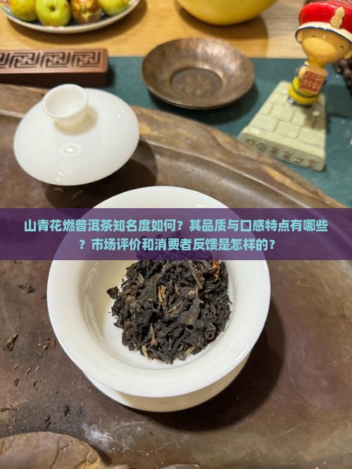 山青花燃普洱茶知名度如何？其品质与口感特点有哪些？市场评价和消费者反馈是怎样的？