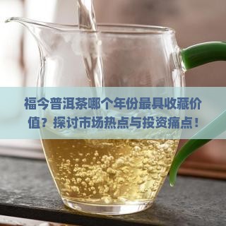 福今普洱茶哪个年份最具收藏价值？探讨市场热点与投资痛点！