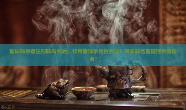 糖尿病患者注射胰岛素后，饮用普洱茶是否合适？专家解答血糖控制新痛点！