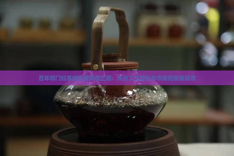 百年祁门红茶的价值再创之路：传统工艺复兴与市场拓展新篇章