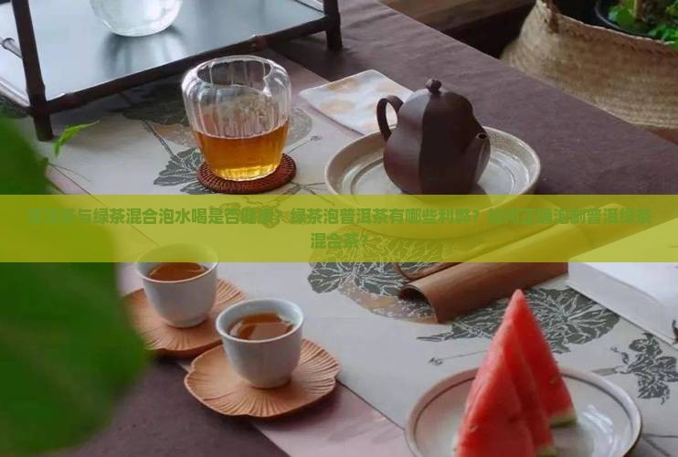 普洱茶与绿茶混合泡水喝是否健康？绿茶泡普洱茶有哪些利弊？如何正确泡制普洱绿茶混合茶？